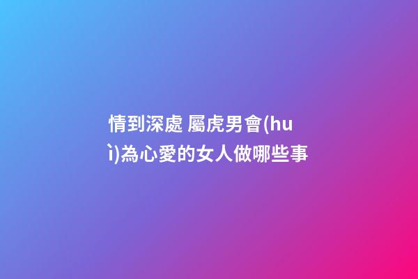 情到深處 屬虎男會(huì)為心愛的女人做哪些事